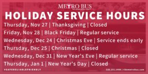 Metro Bus Holiday Hours Thursday November 27 Thanksgiving Closed Friday November 28 Black Friday Regular weekday service Wednesday December 24 Christmas Eve Service ends early Thursday December 25 Christmas Closed Wednesday December 31 New Year’s Eve Regular weekday service Thursday January 1 New Year’s Day Closed